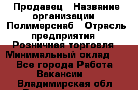 Продавец › Название организации ­ Полимерснаб › Отрасль предприятия ­ Розничная торговля › Минимальный оклад ­ 1 - Все города Работа » Вакансии   . Владимирская обл.,Вязниковский р-н